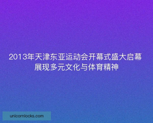 2013年天津东亚运动会开幕式盛大启幕 展现多元文化与体育精神