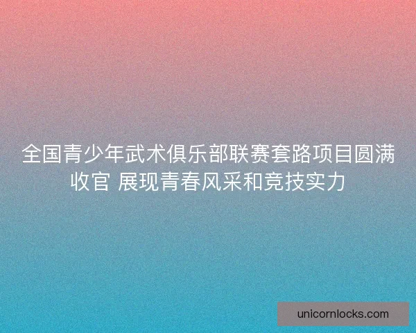全国青少年武术俱乐部联赛套路项目圆满收官 展现青春风采和竞技实力