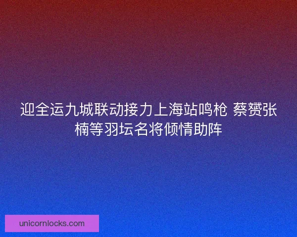 迎全运九城联动接力上海站鸣枪 蔡赟张楠等羽坛名将倾情助阵